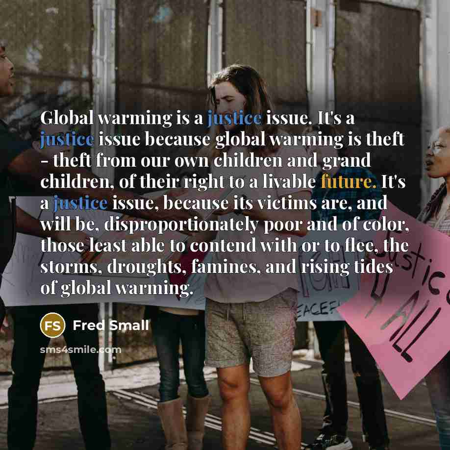 “Global warming is a justice issue. It's a justice issue because global warming is theft - theft from our own children and grand children, of their right to a livable future. It's a justice issue, because its victims are, and will be, disproportionately poor and of color, those least able to…” quote by Fred Small