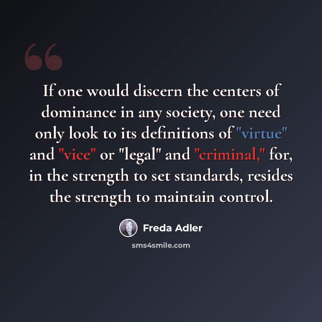 “If one would discern the centers of dominance in any society, one need only look to its definitions of "virtue" and "vice" or "legal" and "criminal," for, in the strength to set standards, resides the strength to maintain control.” quote by Freda Adler