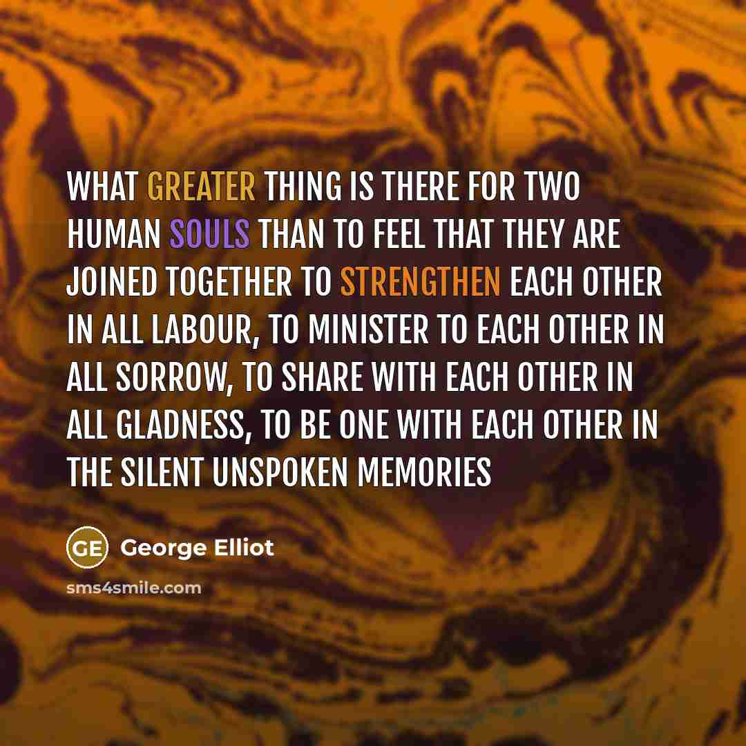 “What greater thing is there for two human souls than to feel that they are joined together to strengthen each other in all labour, to minister to each other in all sorrow, to share with each other in all gladness, to be one with each other in the silent unspoken memories” quote by George Elliot