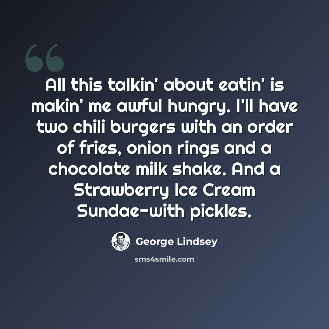 “All this talkin' about eatin' is makin' me awful hungry. I'll have two chili burgers with an order of fries, onion rings and a chocolate milk shake. And a Strawberry Ice Cream Sundae-with pickles.” quote by George Lindsey