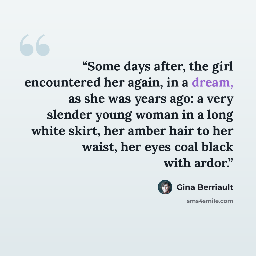 “Some days after, the girl encountered her again, in a dream, as she was years ago: a very slender young woman in a long white skirt, her amber hair to her waist, her eyes coal black with ardor.” quote by Gina Berriault