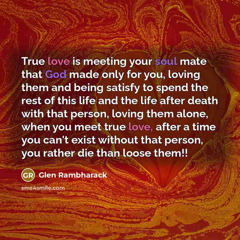 “True love is meeting your soul mate that God made only for you, loving them and being satisfy to spend the rest of this life and the life after death with that person, loving them alone, when you meet true love, after a time you can't exist without that person, you rather die than loose them!!” quote by Glen Rambharack