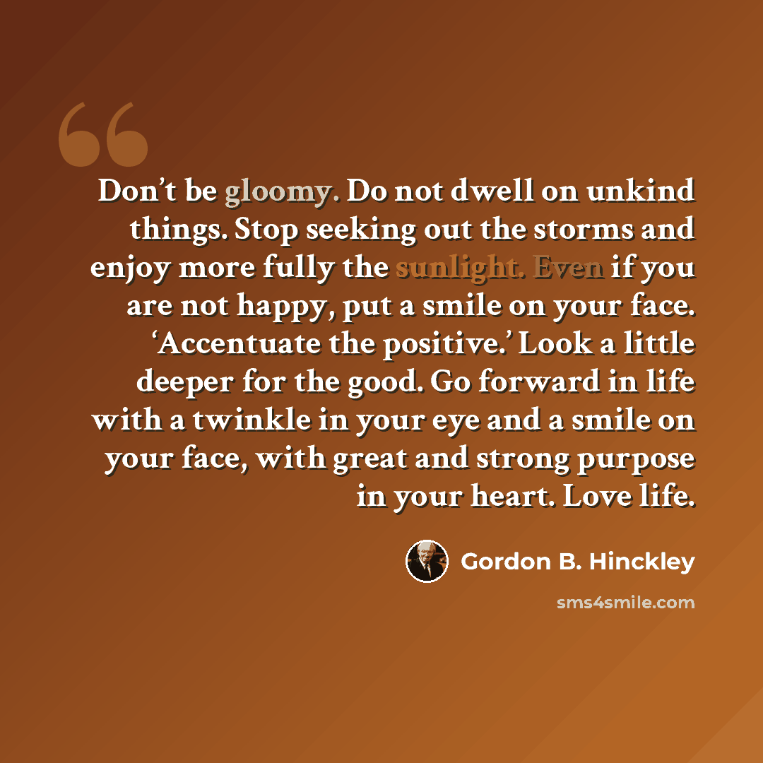 “Don’t be gloomy. Do not dwell on unkind things. Stop seeking out the storms and enjoy more fully the sunlight. Even if you are not happy, put a smile on your face. ‘Accentuate the positive.’ Look a little deeper for the good. Go forward in life with a twinkle in your eye and a smile on your face…” quote by Gordon B. Hinckley