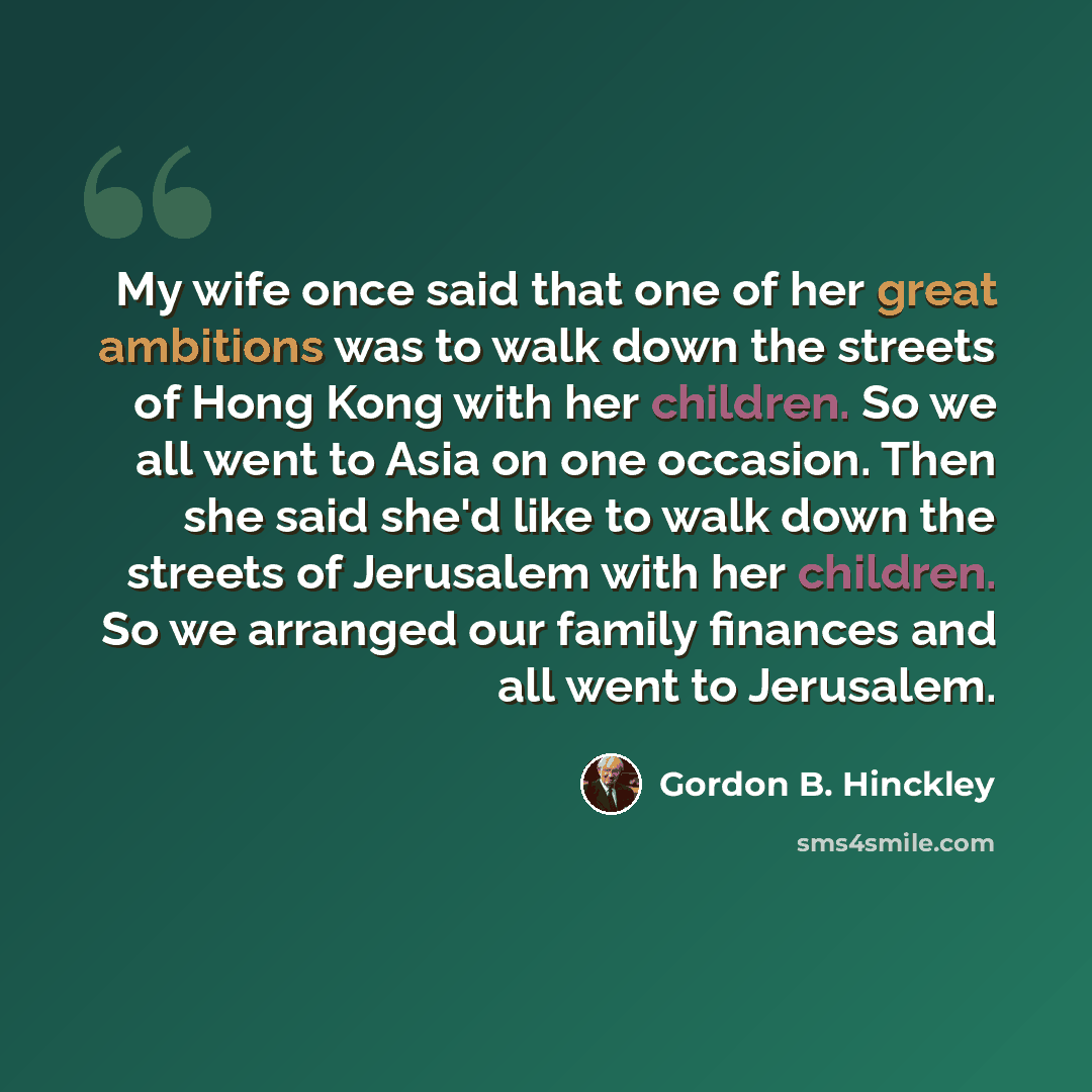 “My wife once said that one of her great ambitions was to walk down the streets of Hong Kong with her children. So we all went to Asia on one occasion. Then she said she'd like to walk down the streets of Jerusalem with her children. So we arranged our family finances and all went to Jerusalem.” quote by Gordon B. Hinckley