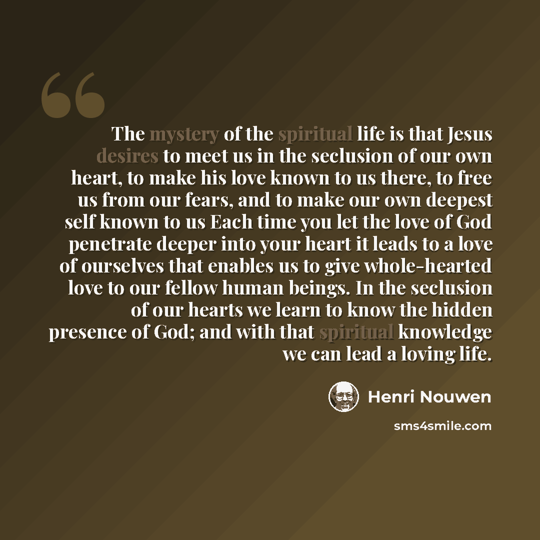 “The mystery of the spiritual life is that Jesus desires to meet us in the seclusion of our own heart, to make his love known to us there, to free us from our fears, and to make our own deepest self known to us Each time you let the love of God penetrate deeper into your heart it leads to a love of…” quote by Henri Nouwen