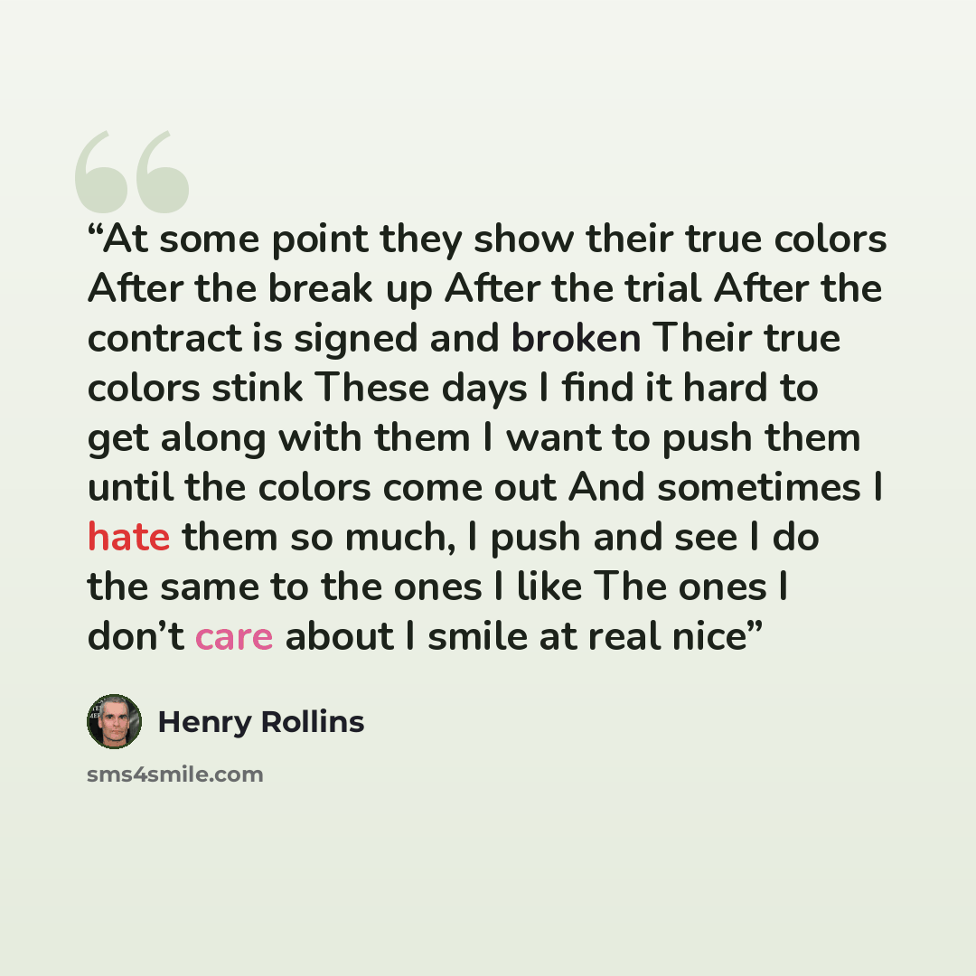 “At some point they show their true colors After the break up After the trial After the contract is signed and broken Their true colors stink These days I find it hard to get along with them I want to push them until the colors come out And sometimes I hate them so much, I push and see I do the…” quote by Henry Rollins