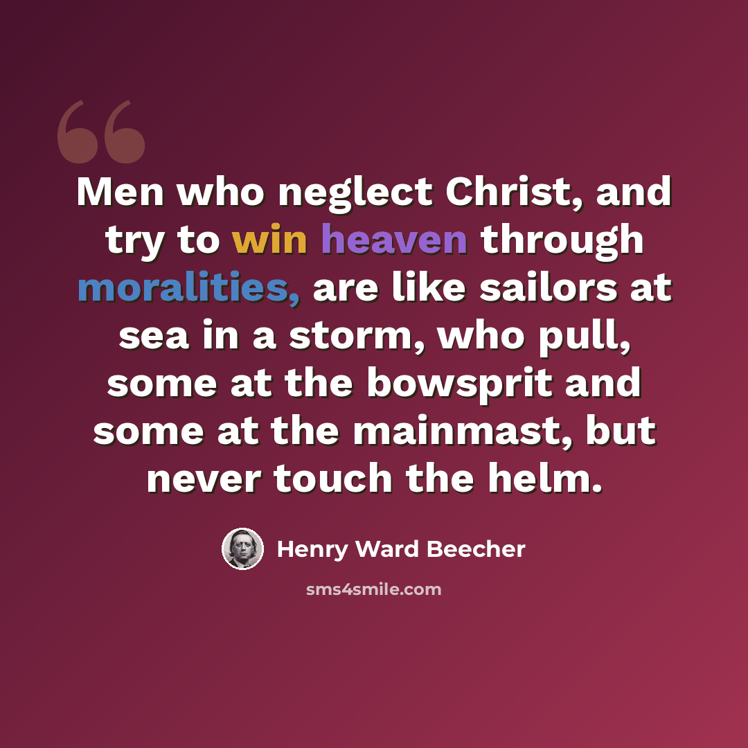 “Men who neglect Christ, and try to win heaven through moralities, are like sailors at sea in a storm, who pull, some at the bowsprit and some at the mainmast, but never touch the helm.” quote by Henry Ward Beecher