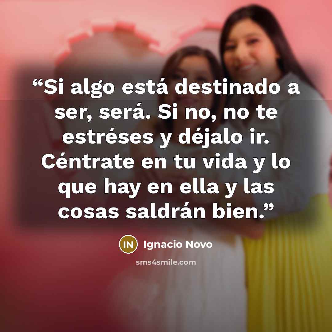 “Si algo está destinado a ser, será. Si no, no te estréses y déjalo ir. Céntrate en tu vida y lo que hay en ella y las cosas saldrán bien.” quote by Ignacio Novo