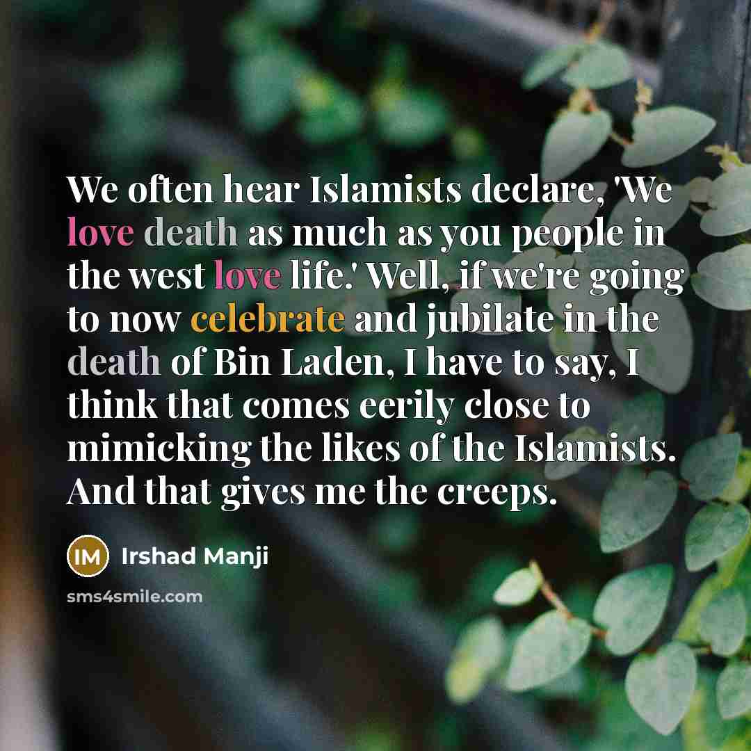 “We often hear Islamists declare, 'We love death as much as you people in the west love life.' Well, if we're going to now celebrate and jubilate in the death of Bin Laden, I have to say, I think that comes eerily close to mimicking the likes of the Islamists. And that gives me the creeps.” quote by Irshad Manji