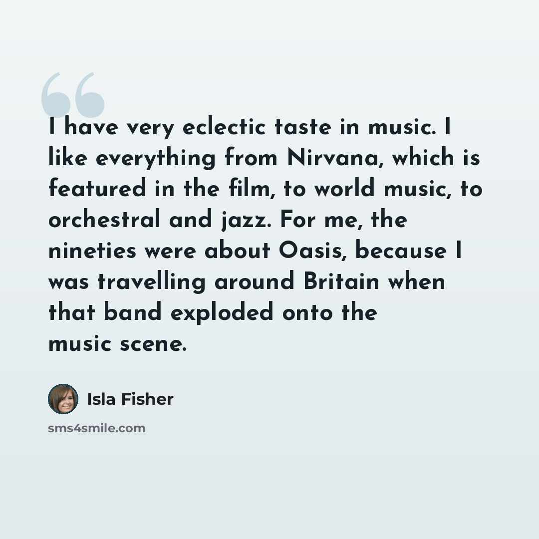 “I have very eclectic taste in music. I like everything from Nirvana, which is featured in the film, to world music, to orchestral and jazz. For me, the nineties were about Oasis, because I was travelling around Britain when that band exploded onto the music scene.” quote by Isla Fisher