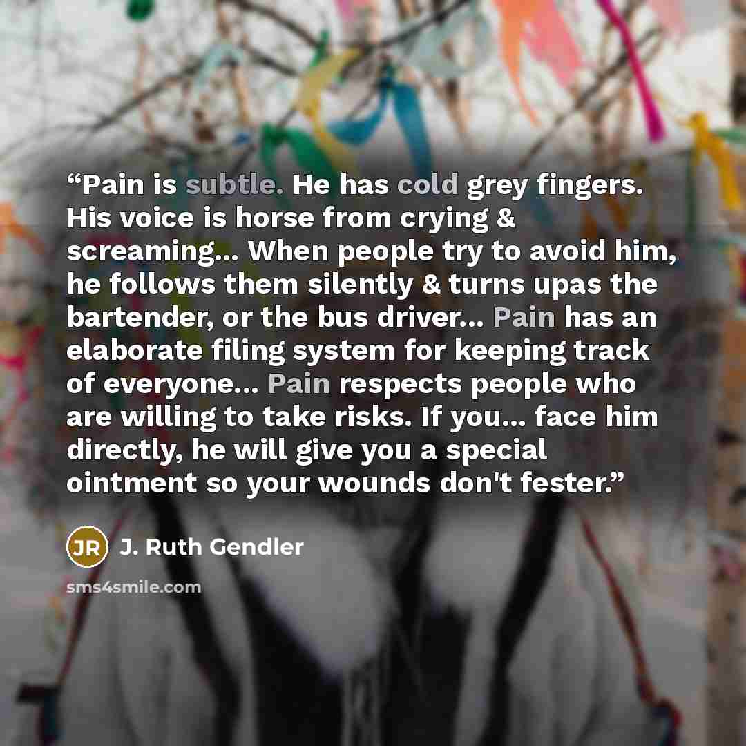 “Pain is subtle. He has cold grey fingers. His voice is horse from crying & screaming... When people try to avoid him, he follows them silently & turns upas the bartender, or the bus driver... Pain has an elaborate filing system for keeping track of everyone... Pain respects people who are willing…” quote by J. Ruth Gendler