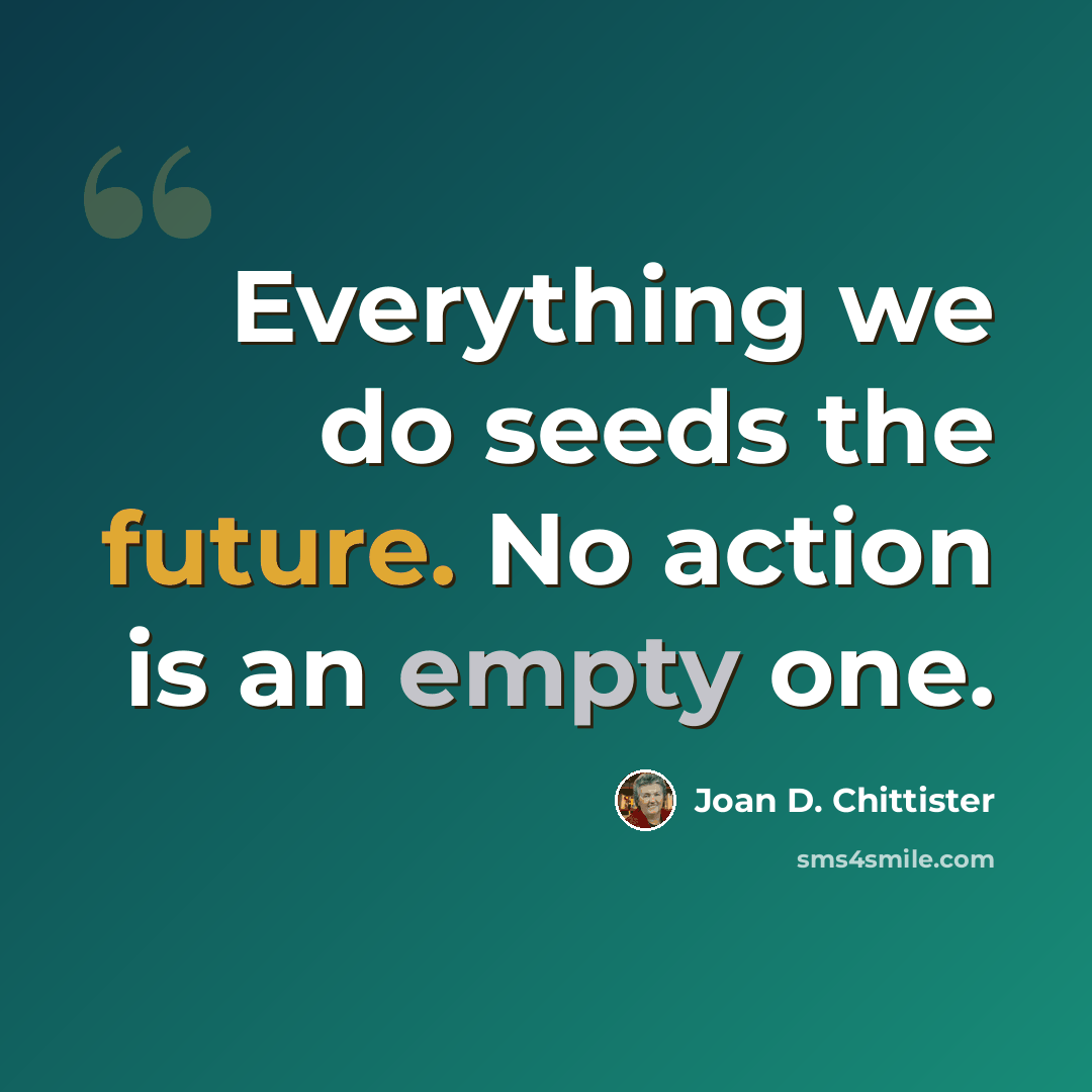 “Everything we do seeds the future. No action is an empty one.” quote by Joan D. Chittister