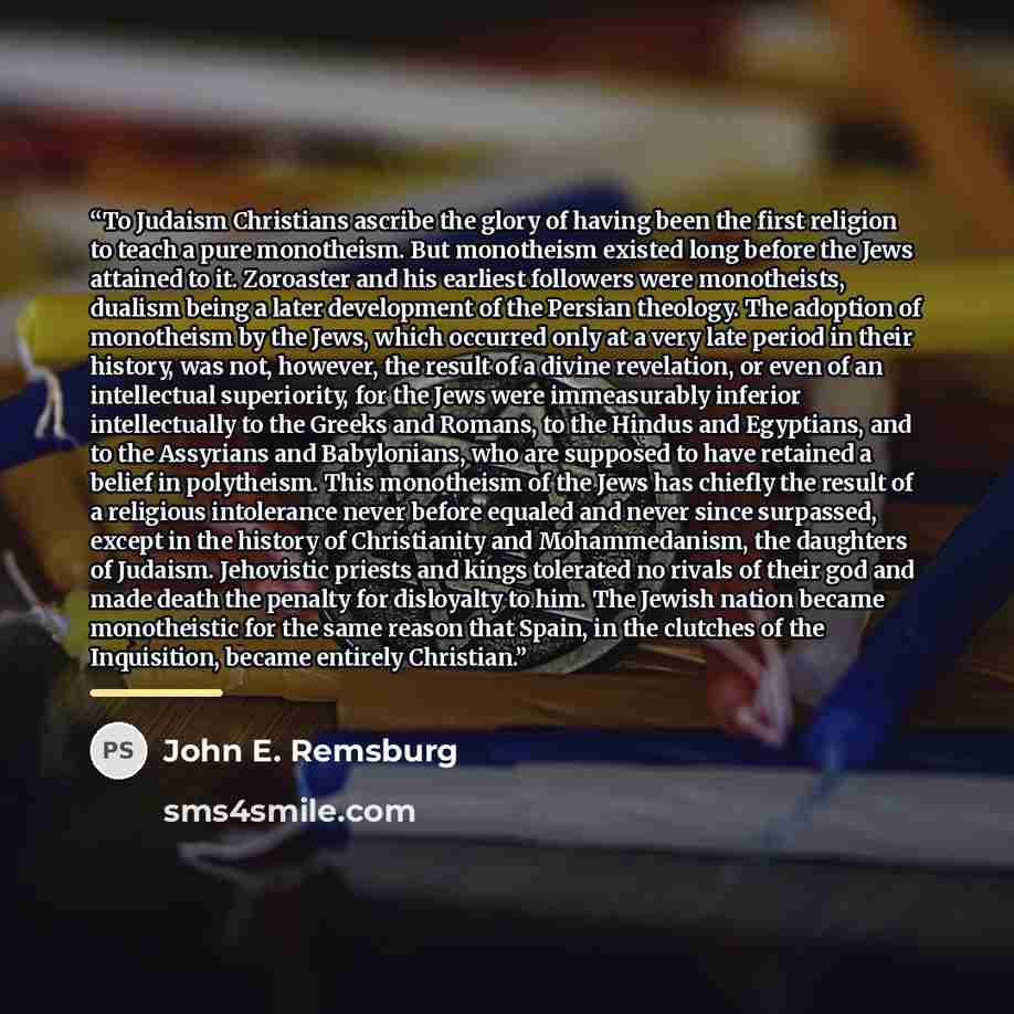 “To Judaism Christians ascribe the glory of having been the first religion to teach a pure monotheism. But monotheism existed long before the Jews attained to it. Zoroaster and his earliest followers were monotheists, dualism being a later development of the Persian theology. The adoption of…” quote by John E. Remsburg