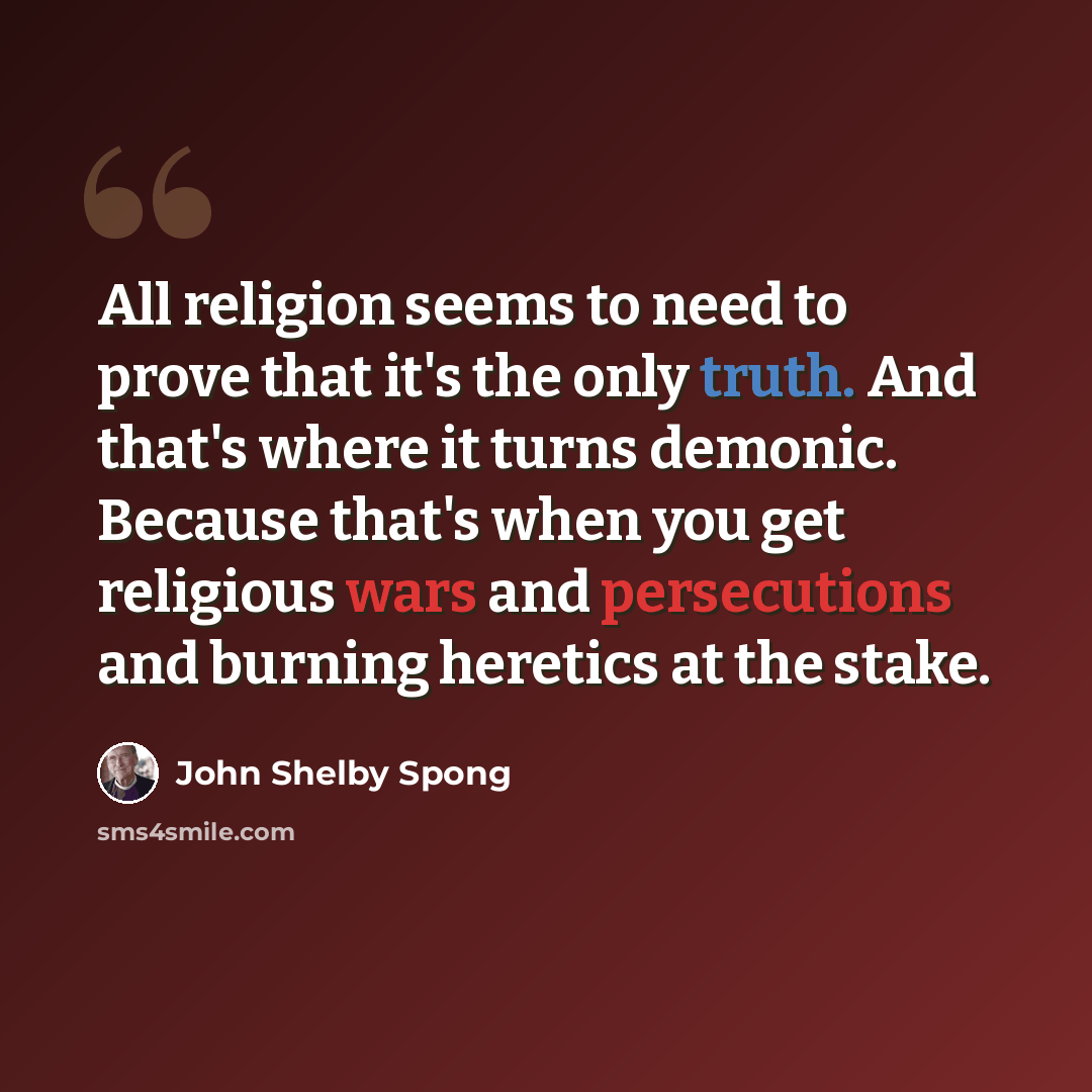 “All religion seems to need to prove that it's the only truth. And that's where it turns demonic. Because that's when you get religious wars and persecutions and burning heretics at the stake.” quote by John Shelby Spong