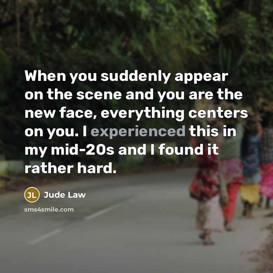 “When you suddenly appear on the scene and you are the new face, everything centers on you. I experienced this in my mid-20s and I found it rather hard.” quote by Jude Law