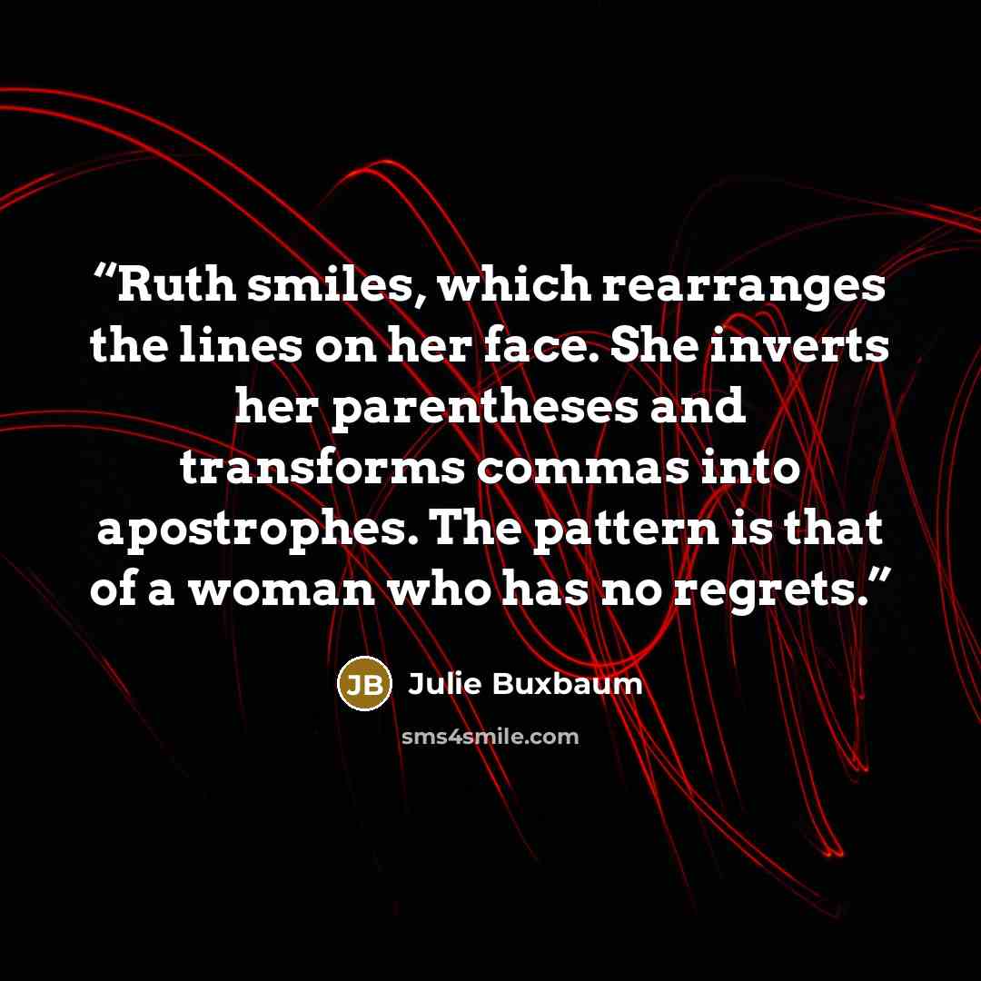 “Ruth smiles, which rearranges the lines on her face. She inverts her parentheses and transforms commas into apostrophes. The pattern is that of a woman who has no regrets.” quote by Julie Buxbaum