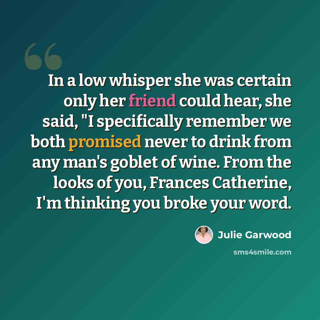 “In a low whisper she was certain only her friend could hear, she said, "I specifically remember we both promised never to drink from any man's goblet of wine. From the looks of you, Frances Catherine, I'm thinking you broke your word.” quote by Julie Garwood