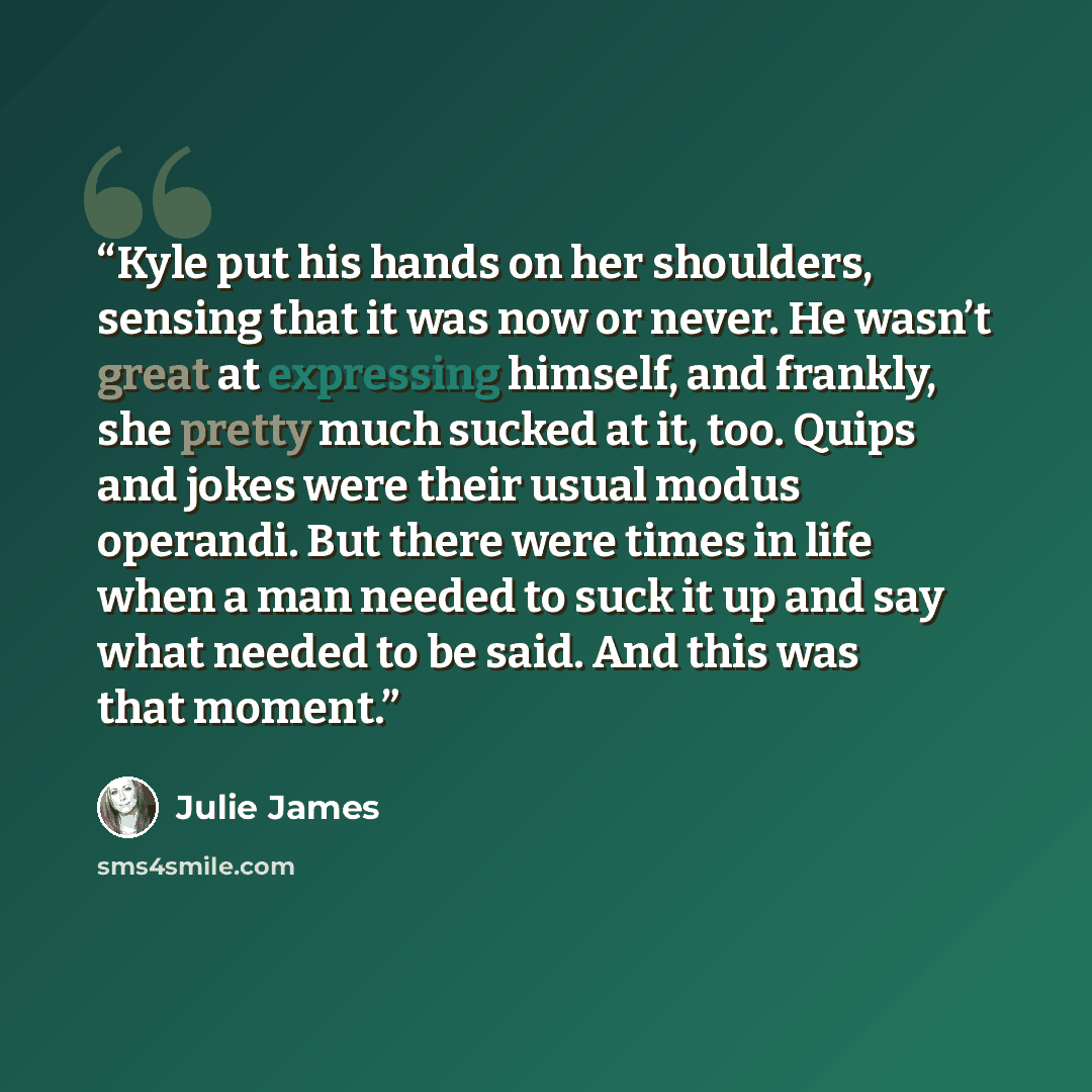 “Kyle put his hands on her shoulders, sensing that it was now or never. He wasn’t great at expressing himself, and frankly, she pretty much sucked at it, too. Quips and jokes were their usual modus operandi. But there were times in life when a man needed to suck it up and say what needed to be…” quote by Julie James