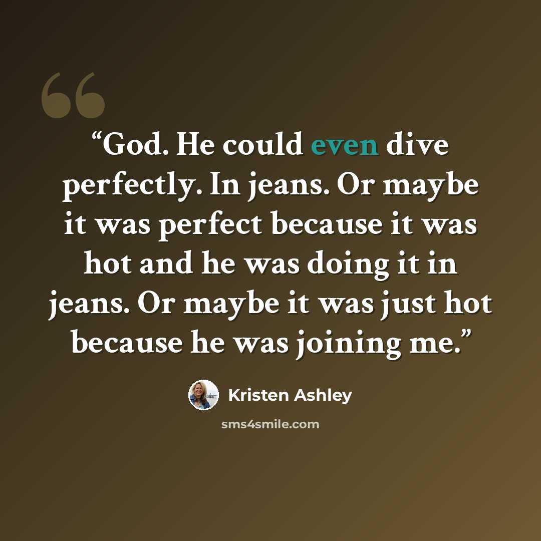 “God. He could even dive perfectly. In jeans. Or maybe it was perfect because it was hot and he was doing it in jeans. Or maybe it was just hot because he was joining me.” quote by Kristen Ashley