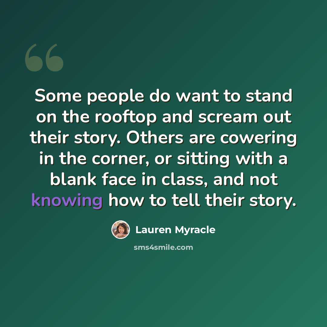 “Some people do want to stand on the rooftop and scream out their story. Others are cowering in the corner, or sitting with a blank face in class, and not knowing how to tell their story.” quote by Lauren Myracle