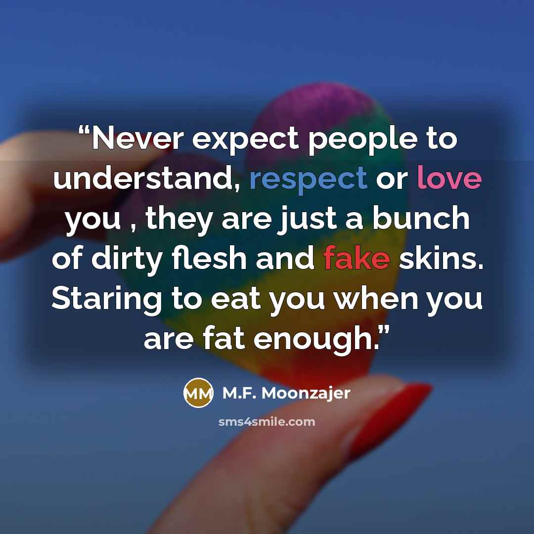 “Never expect people to understand, respect or love you , they are just a bunch of dirty flesh and fake skins. Staring to eat you when you are fat enough.” quote by M.F. Moonzajer