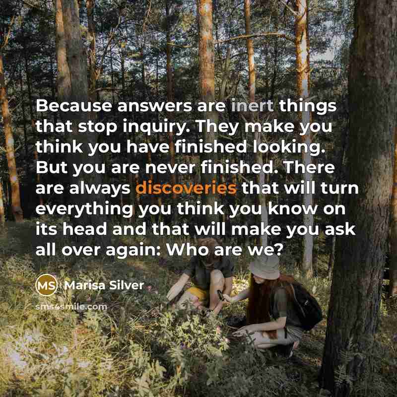 “Because answers are inert things that stop inquiry. They make you think you have finished looking. But you are never finished. There are always discoveries that will turn everything you think you know on its head and that will make you ask all over again: Who are we?” quote by Marisa Silver