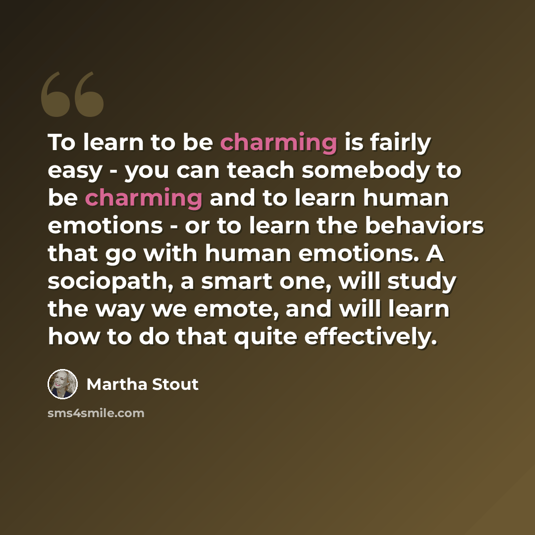 “To learn to be charming is fairly easy - you can teach somebody to be charming and to learn human emotions - or to learn the behaviors that go with human emotions. A sociopath, a smart one, will study the way we emote, and will learn how to do that quite effectively.” quote by Martha Stout