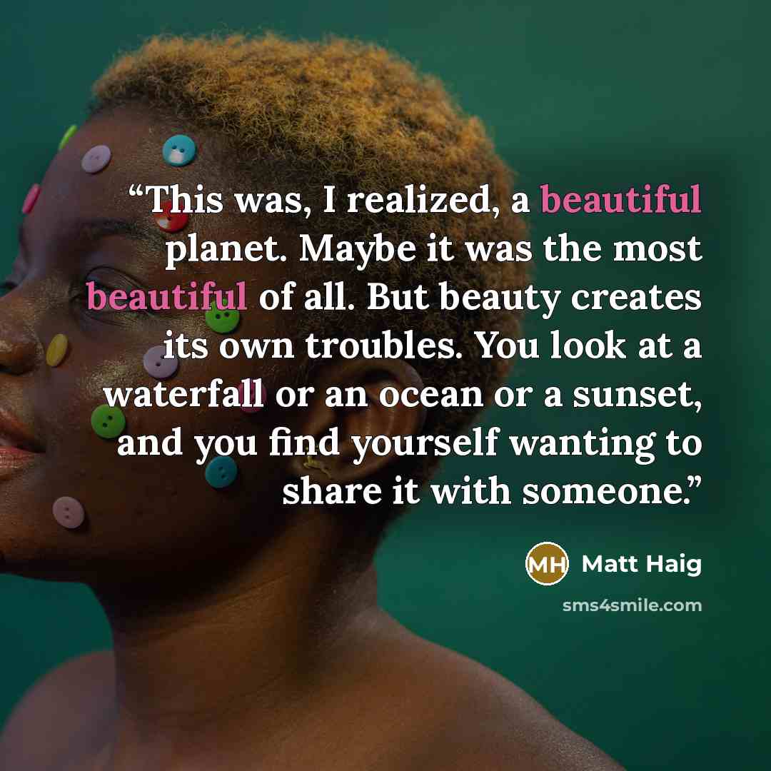 “This was, I realized, a beautiful planet. Maybe it was the most beautiful of all. But beauty creates its own troubles. You look at a waterfall or an ocean or a sunset, and you find yourself wanting to share it with someone.” quote by Matt Haig