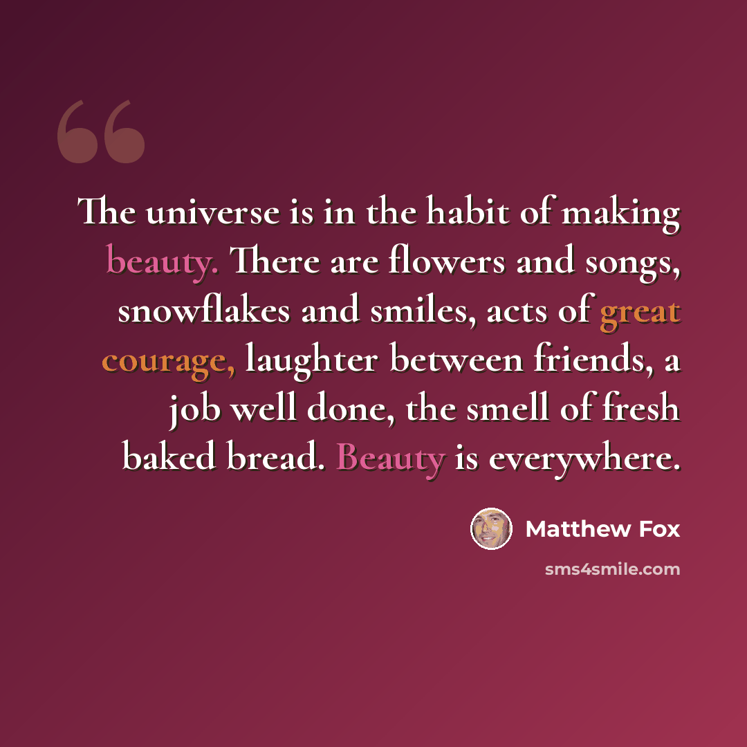 “The universe is in the habit of making beauty. There are flowers and songs, snowflakes and smiles, acts of great courage, laughter between friends, a job well done, the smell of fresh baked bread. Beauty is everywhere.” quote by Matthew Fox