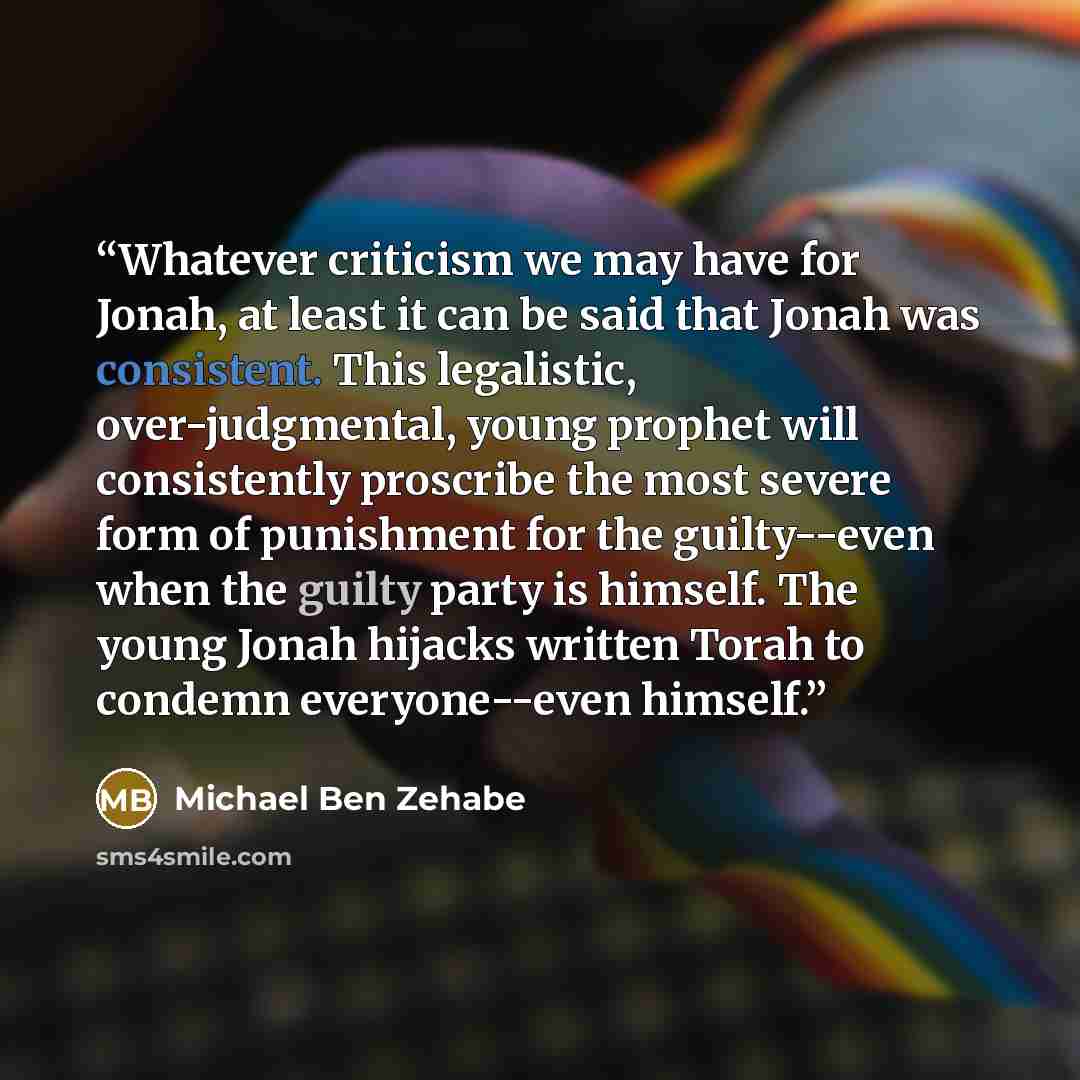 “Whatever criticism we may have for Jonah, at least it can be said that Jonah was consistent. This legalistic, over-judgmental, young prophet will consistently proscribe the most severe form of punishment for the guilty--even when the guilty party is himself. The young Jonah hijacks written Torah…” quote by Michael Ben Zehabe