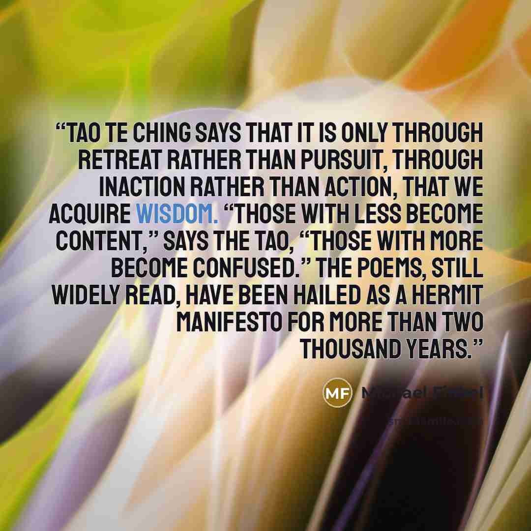 “Tao Te Ching says that it is only through retreat rather than pursuit, through inaction rather than action, that we acquire wisdom. “Those with less become content,” says the Tao, “those with more become confused.” The poems, still widely read, have been hailed as a hermit manifesto for more than…” quote by Michael Finkel