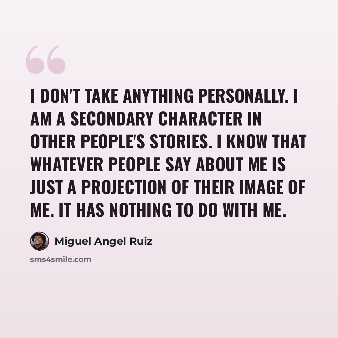 “I don't take anything personally. I am a secondary character in other people's stories. I know that whatever people say about me is just a projection of their image of me. It has nothing to do with me.” quote by Miguel Angel Ruiz