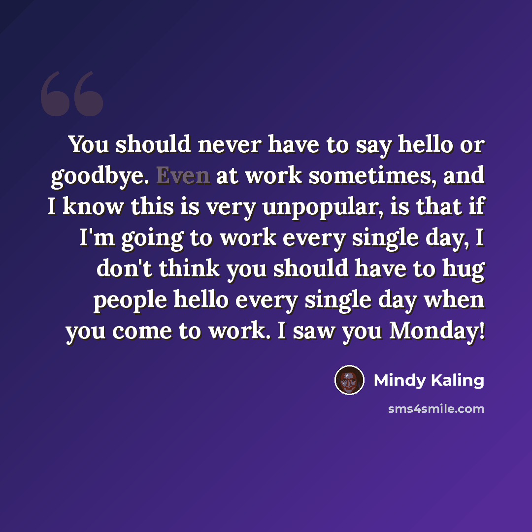 “You should never have to say hello or goodbye. Even at work sometimes, and I know this is very unpopular, is that if I'm going to work every single day, I don't think you should have to hug people hello every single day when you come to work. I saw you Monday!” quote by Mindy Kaling