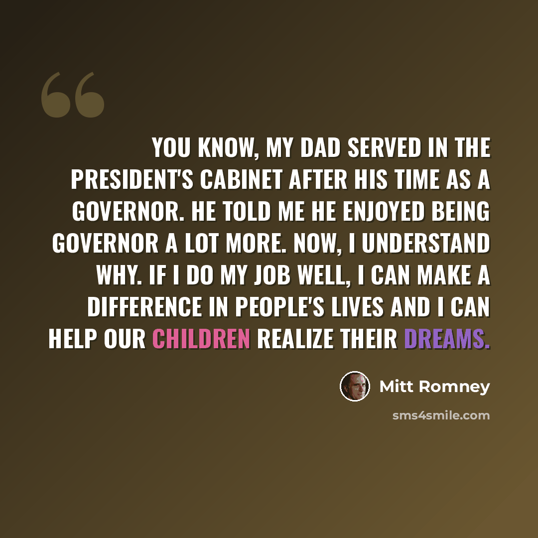 “You know, my dad served in the President's Cabinet after his time as a governor. He told me he enjoyed being governor a lot more. Now, I understand why. If I do my job well, I can make a difference in people's lives and I can help our children realize their dreams.” quote by Mitt Romney