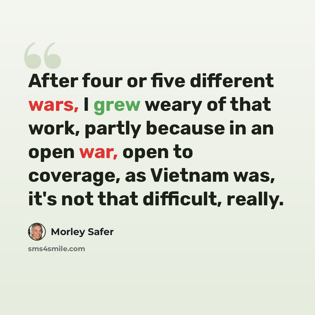 “After four or five different wars, I grew weary of that work, partly because in an open war, open to coverage, as Vietnam was, it's not that difficult, really.” quote by Morley Safer