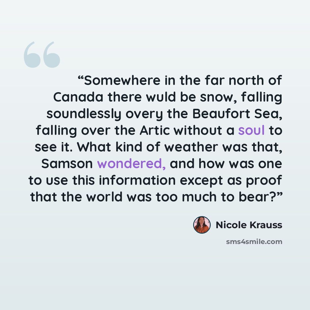 “Somewhere in the far north of Canada there wuld be snow, falling soundlessly overy the Beaufort Sea, falling over the Artic without a soul to see it. What kind of weather was that, Samson wondered, and how was one to use this information except as proof that the world was too much to bear?” quote by Nicole Krauss