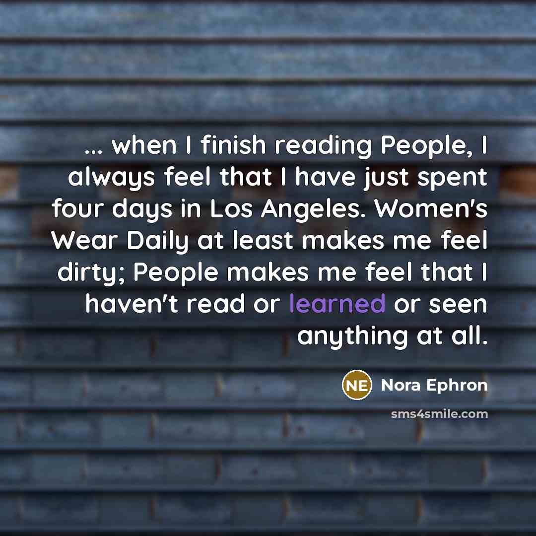 “... when I finish reading People, I always feel that I have just spent four days in Los Angeles. Women's Wear Daily at least makes me feel dirty; People makes me feel that I haven't read or learned or seen anything at all.” quote by Nora Ephron