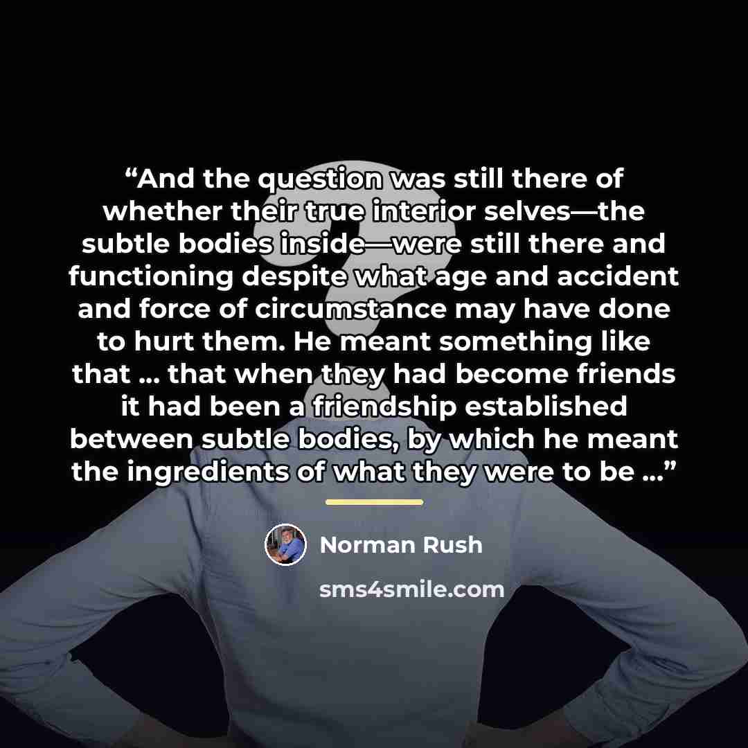 “And the question was still there of whether their true interior selves—the subtle bodies inside—were still there and functioning despite what age and accident and force of circumstance may have done to hurt them. He meant something like that … that when they had become friends it had been a…” quote by Norman Rush