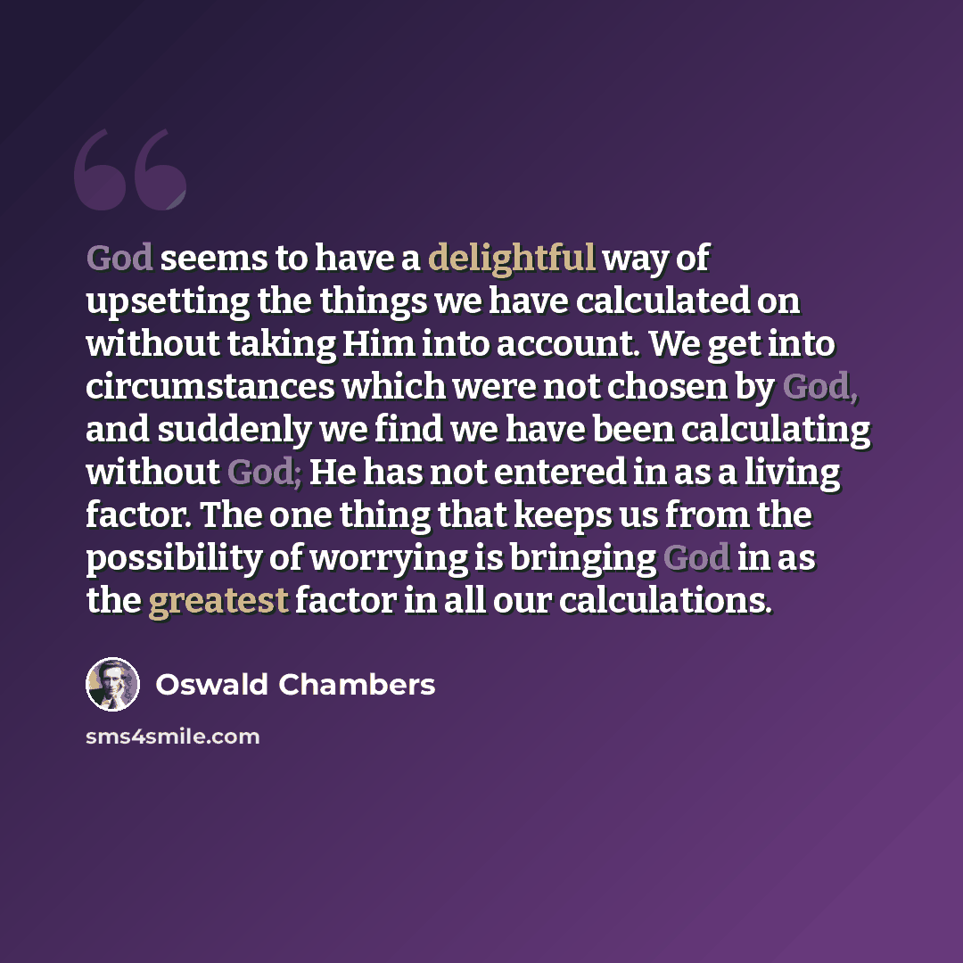 “God seems to have a delightful way of upsetting the things we have calculated on without taking Him into account. We get into circumstances which were not chosen by God, and suddenly we find we have been calculating without God; He has not entered in as a living factor. The one thing that keeps us…” quote by Oswald Chambers