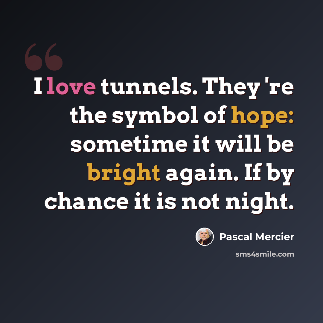 “I love tunnels. They 're the symbol of hope: sometime it will be bright again. If by chance it is not night.” quote by Pascal Mercier