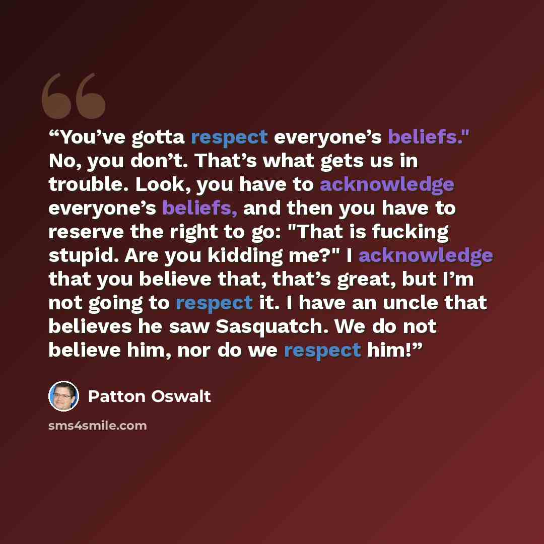 “You’ve gotta respect everyone’s beliefs." No, you don’t. That’s what gets us in trouble. Look, you have to acknowledge everyone’s beliefs, and then you have to reserve the right to go: "That is fucking stupid. Are you kidding me?" I acknowledge that you believe that, that’s great, but I’m not…” quote by Patton Oswalt