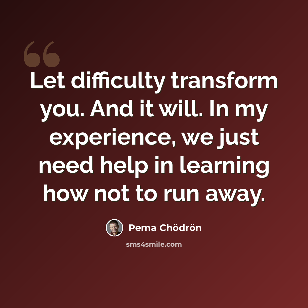 “Let difficulty transform you. And it will. In my experience, we just need help in learning how not to run away.” quote by Pema Chodron