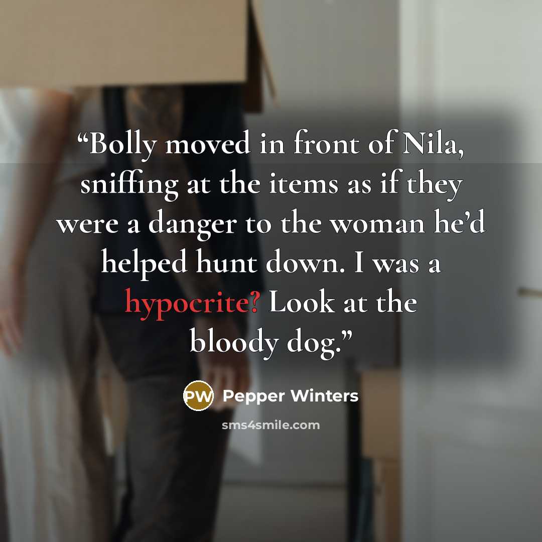 “Bolly moved in front of Nila, sniffing at the items as if they were a danger to the woman he’d helped hunt down. I was a hypocrite? Look at the bloody dog.” quote by Pepper Winters