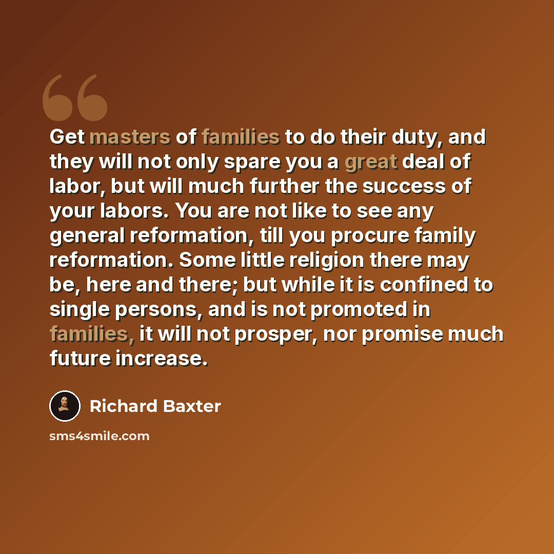 “Get masters of families to do their duty, and they will not only spare you a great deal of labor, but will much further the success of your labors. You are not like to see any general reformation, till you procure family reformation. Some little religion there may be, here and there; but while it…” quote by Richard Baxter