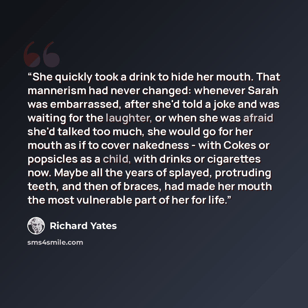 “She quickly took a drink to hide her mouth. That mannerism had never changed: whenever Sarah was embarrassed, after she'd told a joke and was waiting for the laughter, or when she was afraid she'd talked too much, she would go for her mouth as if to cover nakedness - with Cokes or popsicles as a…” quote by Richard Yates