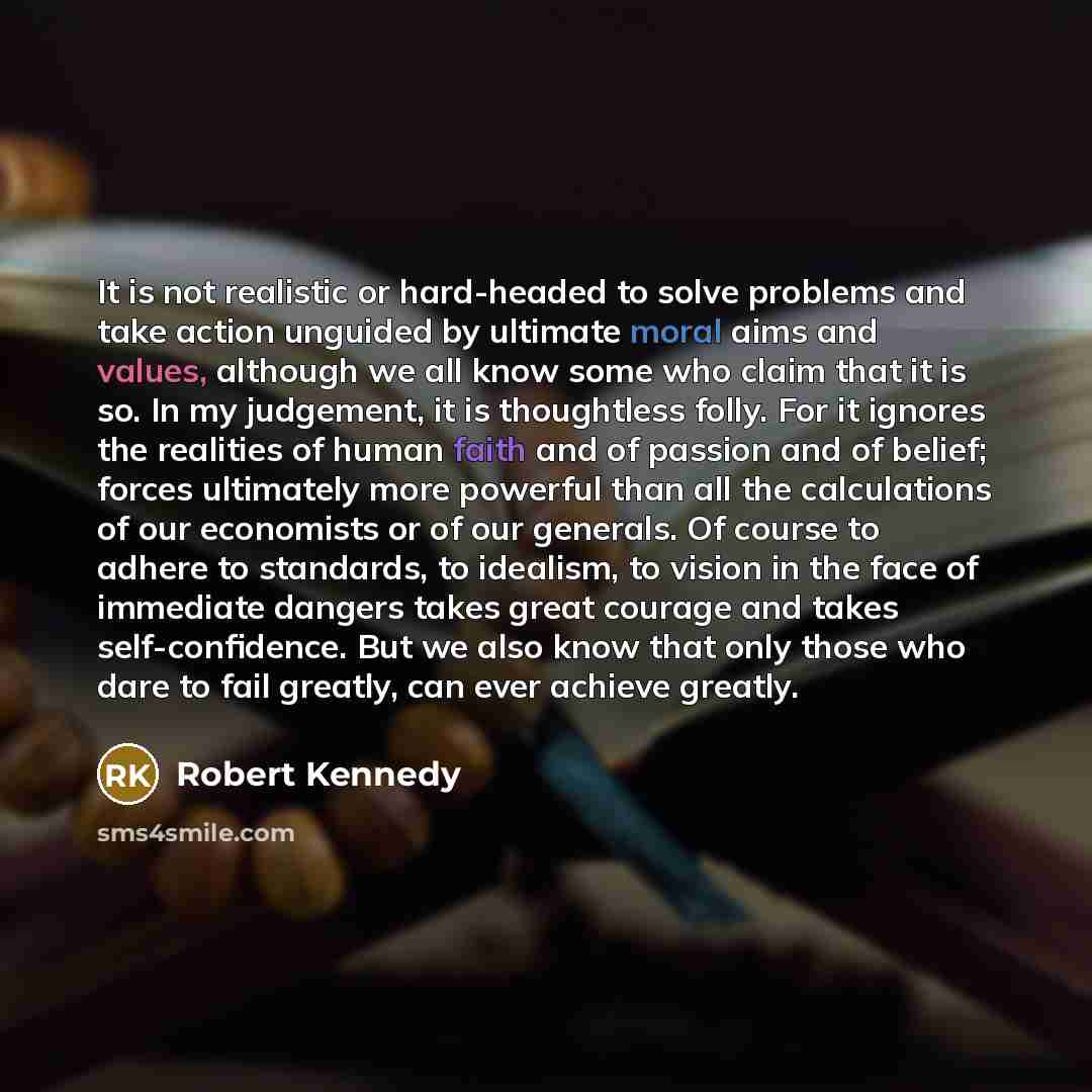 “It is not realistic or hard-headed to solve problems and take action unguided by ultimate moral aims and values, although we all know some who claim that it is so. In my judgement, it is thoughtless folly. For it ignores the realities of human faith and of passion and of belief; forces ultimately…” quote by Robert Kennedy