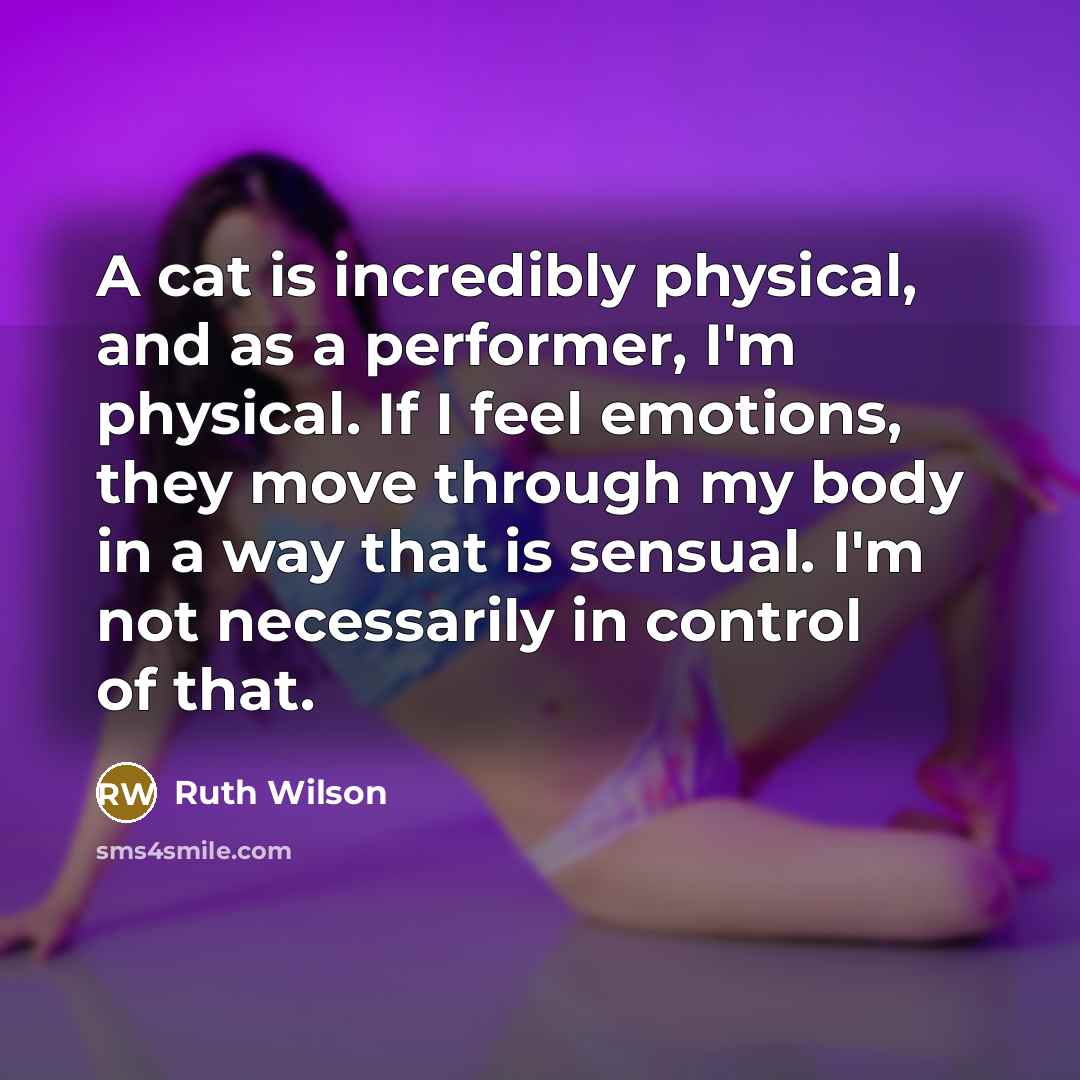 “A cat is incredibly physical, and as a performer, I'm physical. If I feel emotions, they move through my body in a way that is sensual. I'm not necessarily in control of that.” quote by Ruth Wilson