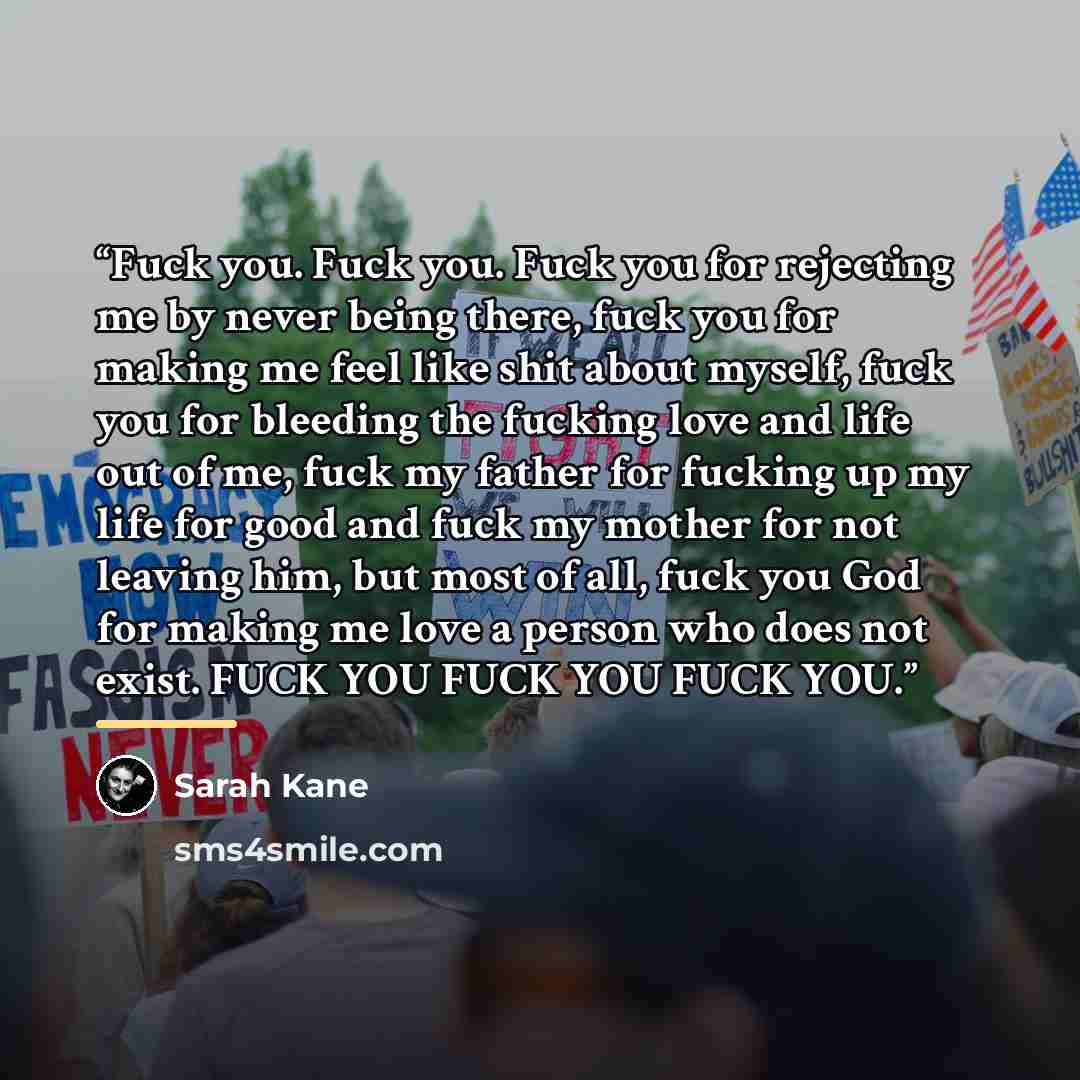 “Fuck you. Fuck you. Fuck you for rejecting me by never being there, fuck you for making me feel like shit about myself, fuck you for bleeding the fucking love and life out of me, fuck my father for fucking up my life for good and fuck my mother for not leaving him, but most of all, fuck you God…” quote by Sarah Kane