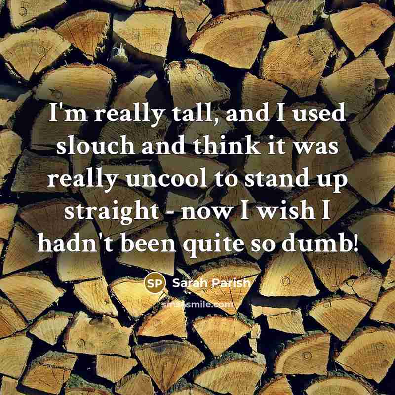 “I'm really tall, and I used slouch and think it was really uncool to stand up straight - now I wish I hadn't been quite so dumb!” quote by Sarah Parish