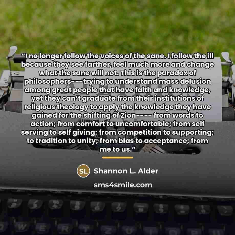“I no longer follow the voices of the sane. I follow the ill because they see farther, feel much more and change what the sane will not. This is the paradox of philosophers---trying to understand mass delusion among great people that have faith and knowledge, yet they can’t graduate from their…” quote by Shannon L. Alder